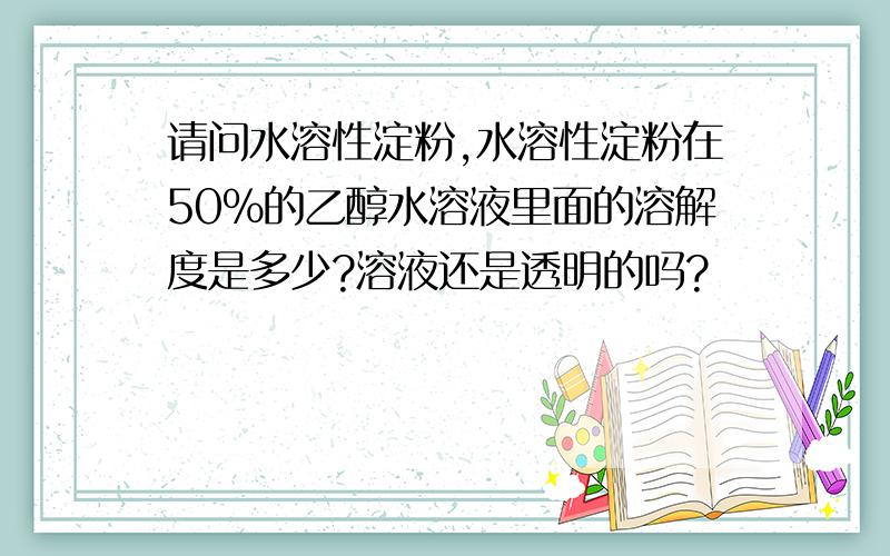 请问水溶性淀粉,水溶性淀粉在50%的乙醇水溶液里面的溶解度是多少?溶液还是透明的吗?