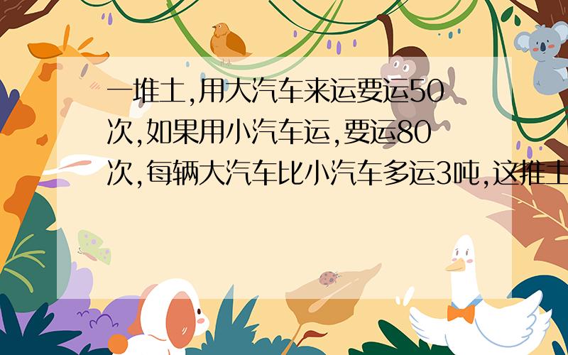 一堆土,用大汽车来运要运50次,如果用小汽车运,要运80次,每辆大汽车比小汽车多运3吨,这推土有多少吨