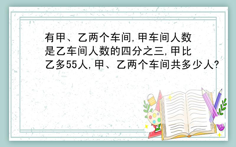 有甲、乙两个车间,甲车间人数是乙车间人数的四分之三,甲比乙多55人,甲、乙两个车间共多少人?