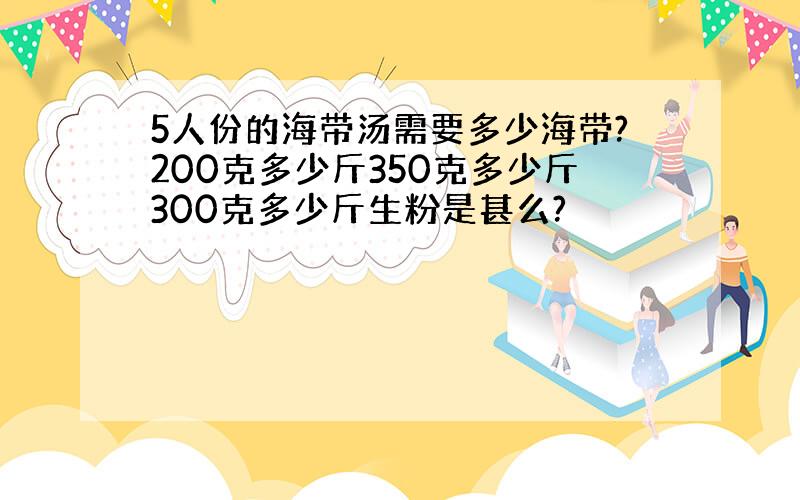 5人份的海带汤需要多少海带?200克多少斤350克多少斤300克多少斤生粉是甚么?