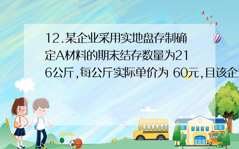 12.某企业采用实地盘存制确定A材料的期末结存数量为216公斤,每公斤实际单价为 60元,且该企业当期期初“