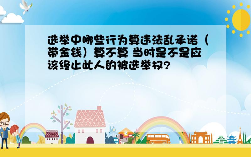 选举中哪些行为算违法乱承诺（带金钱）算不算 当时是不是应该终止此人的被选举权?