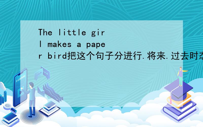 The little girl makes a paper bird把这个句子分进行.将来.过去时态各发出来（完整的句子