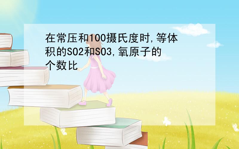 在常压和100摄氏度时,等体积的SO2和SO3,氧原子的个数比