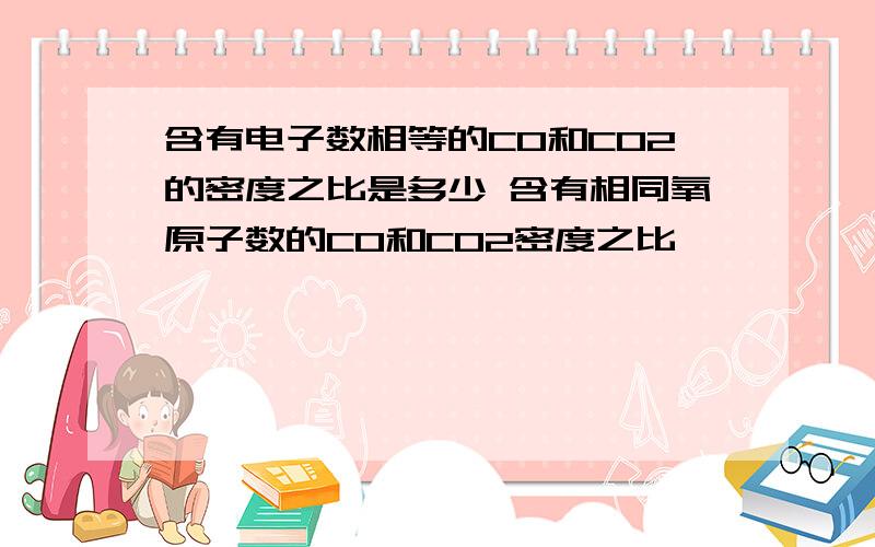 含有电子数相等的CO和CO2的密度之比是多少 含有相同氧原子数的CO和CO2密度之比