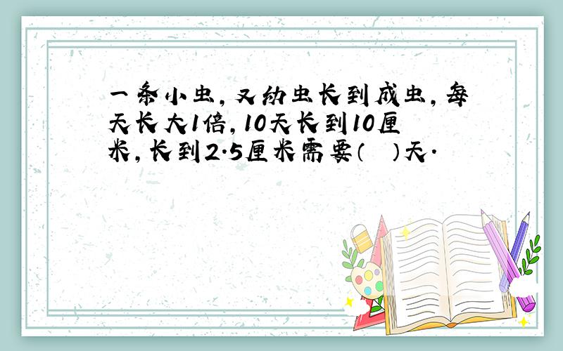 一条小虫，又幼虫长到成虫，每天长大1倍，10天长到10厘米，长到2.5厘米需要（　　）天.