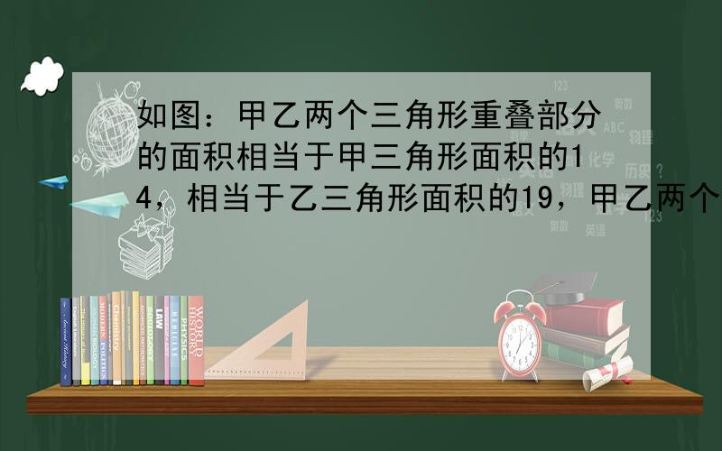 如图：甲乙两个三角形重叠部分的面积相当于甲三角形面积的14，相当于乙三角形面积的19，甲乙两个三角形面积的比是_____