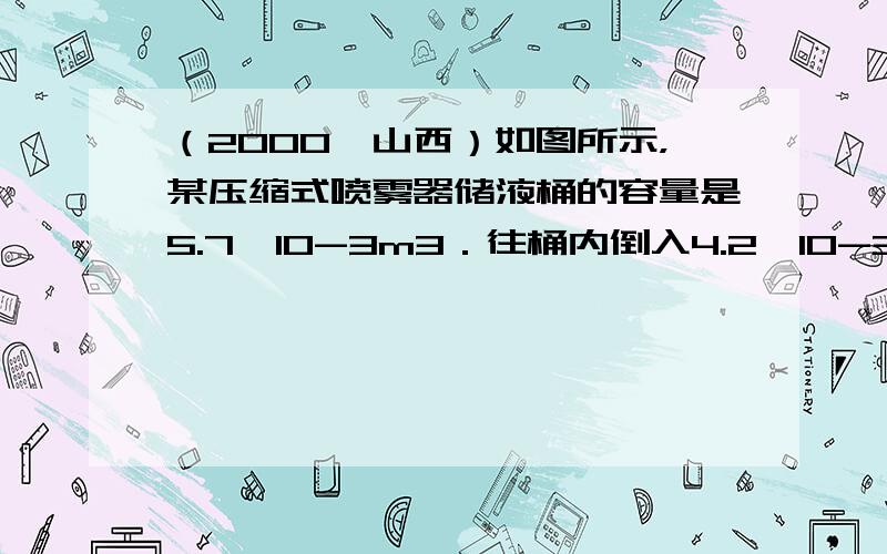 （2000•山西）如图所示，某压缩式喷雾器储液桶的容量是5.7×10-3m3．往桶内倒入4.2×10-3m3的药液后开始