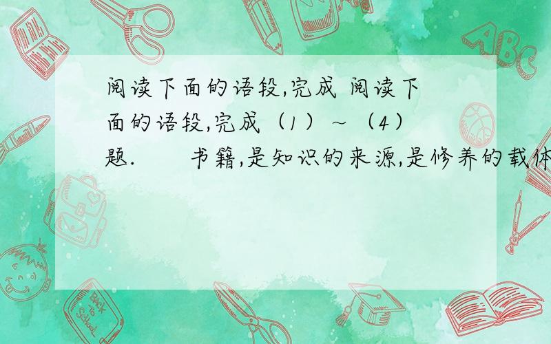 阅读下面的语段,完成 阅读下面的语段,完成（1）～（4）题.　　书籍,是知识的来源,是修养的载体.当我们捧起一本书,在静