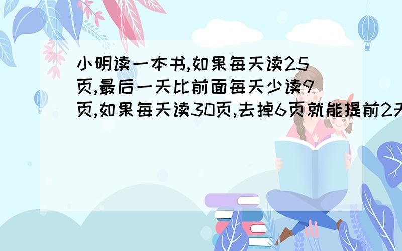 小明读一本书,如果每天读25页,最后一天比前面每天少读9页,如果每天读30页,去掉6页就能提前2天读完,这本书有多少页?