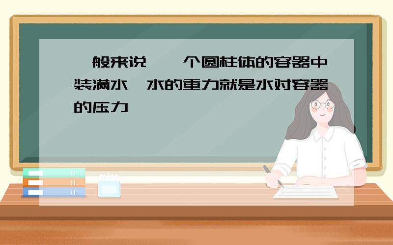 一般来说,一个圆柱体的容器中装满水,水的重力就是水对容器的压力