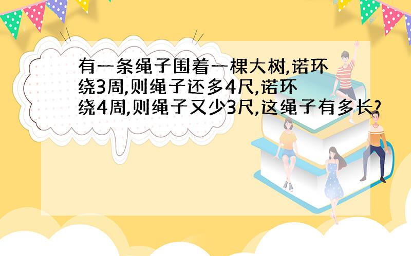 有一条绳子围着一棵大树,诺环绕3周,则绳子还多4尺,诺环绕4周,则绳子又少3尺,这绳子有多长?