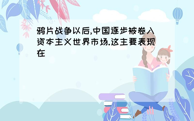 鸦片战争以后,中国逐步被卷入资本主义世界市场.这主要表现在