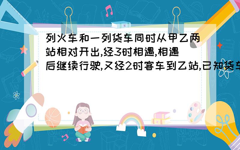 列火车和一列货车同时从甲乙两站相对开出,经3时相遇,相遇后继续行驶,又经2时客车到乙站,已知货车每时