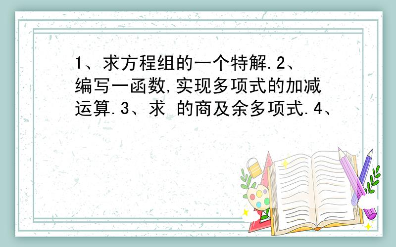 1、求方程组的一个特解.2、编写一函数,实现多项式的加减运算.3、求 的商及余多项式.4、