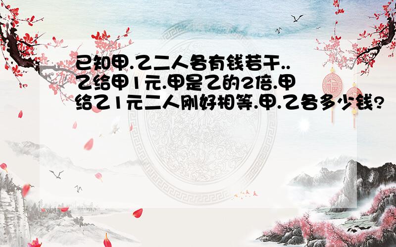 已知甲.乙二人各有钱若干..乙给甲1元.甲是乙的2倍.甲给乙1元二人刚好相等.甲.乙各多少钱?