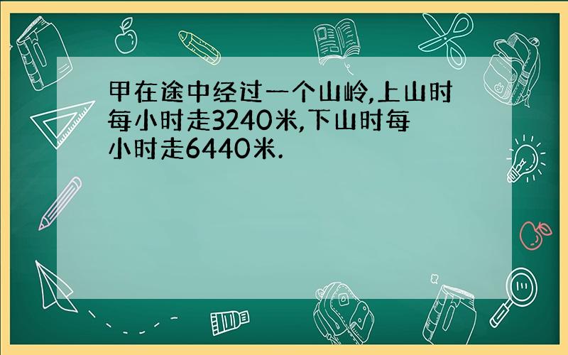 甲在途中经过一个山岭,上山时每小时走3240米,下山时每小时走6440米.