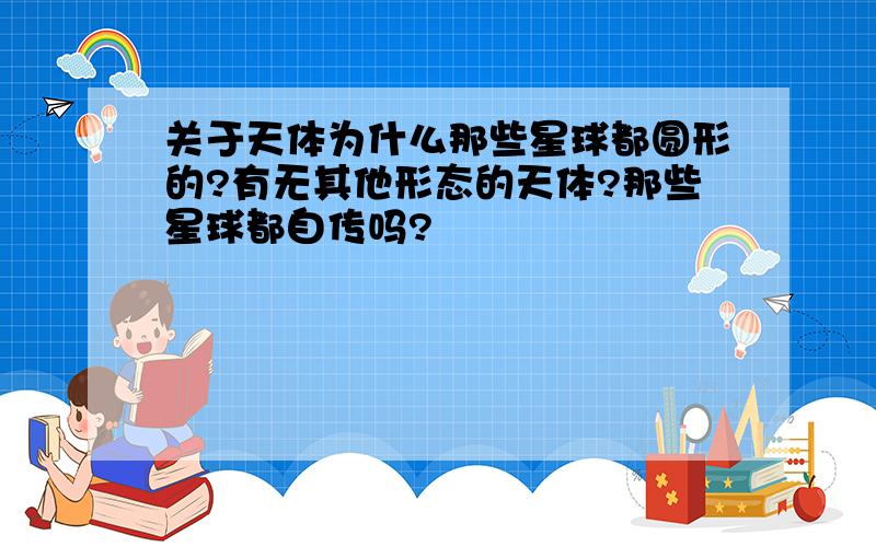 关于天体为什么那些星球都圆形的?有无其他形态的天体?那些星球都自传吗?