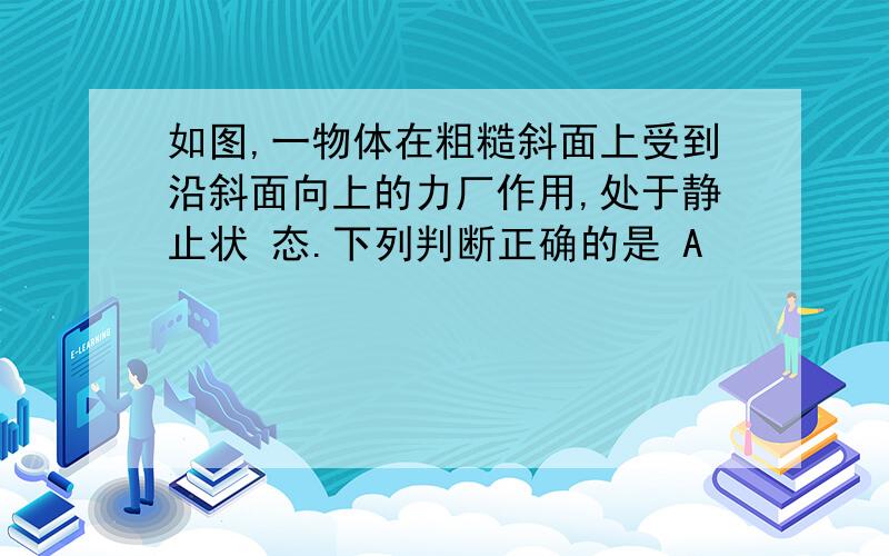 如图,一物体在粗糙斜面上受到沿斜面向上的力厂作用,处于静止状 态.下列判断正确的是 A