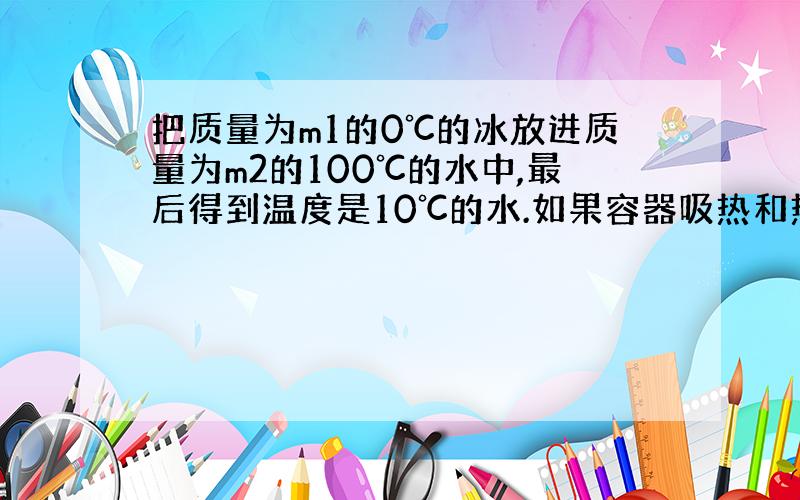 把质量为m1的0℃的冰放进质量为m2的100℃的水中,最后得到温度是10℃的水.如果容器吸热和热量损失均可忽略,那么m1