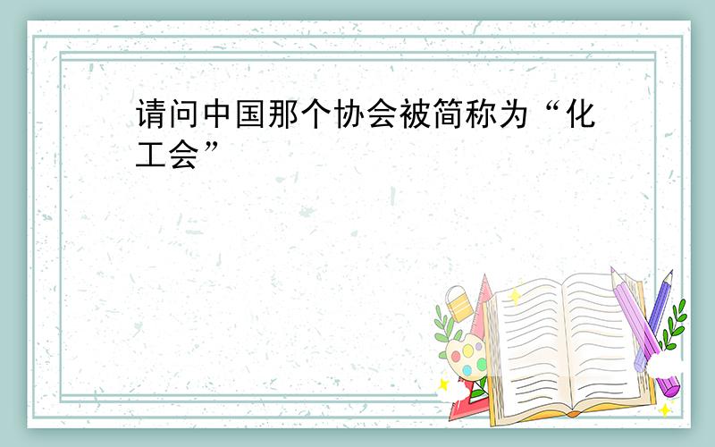 请问中国那个协会被简称为“化工会”