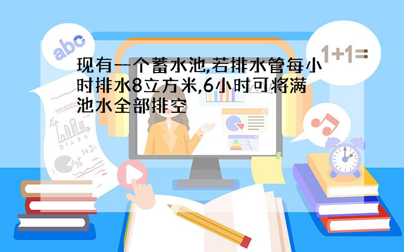 现有一个蓄水池,若排水管每小时排水8立方米,6小时可将满池水全部排空