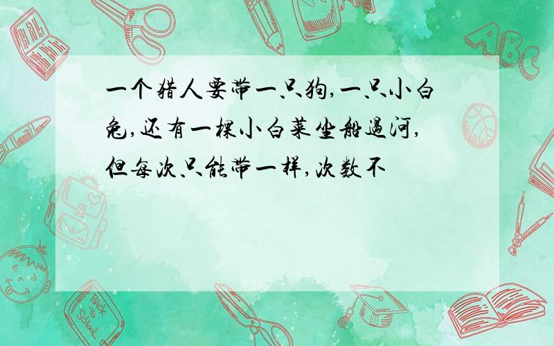 一个猎人要带一只狗,一只小白兔,还有一棵小白菜坐船过河,但每次只能带一样,次数不