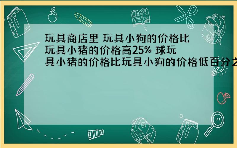 玩具商店里 玩具小狗的价格比玩具小猪的价格高25% 球玩具小猪的价格比玩具小狗的价格低百分之几