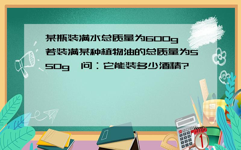 某瓶装满水总质量为600g,若装满某种植物油的总质量为550g,问：它能装多少酒精?