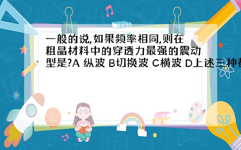 一般的说,如果频率相同,则在粗晶材料中的穿透力最强的震动型是?A 纵波 B切换波 C横波 D上述三种都一样