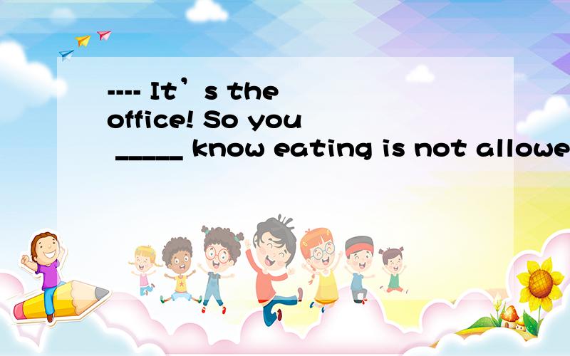 ---- It’s the office! So you _____ know eating is not allowe