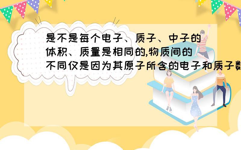 是不是每个电子、质子、中子的体积、质量是相同的,物质间的不同仅是因为其原子所含的电子和质子数量不同吗