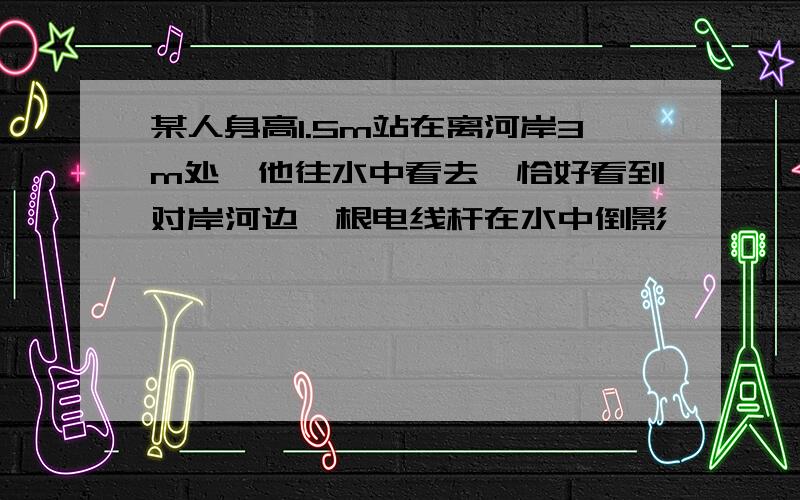 某人身高1.5m站在离河岸3m处,他往水中看去,恰好看到对岸河边一根电线杆在水中倒影