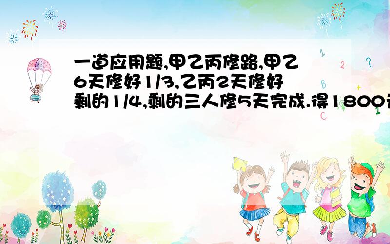 一道应用题,甲乙丙修路,甲乙6天修好1/3,乙丙2天修好剩的1/4,剩的三人修5天完成.得1800元,按工作量分配,甲得