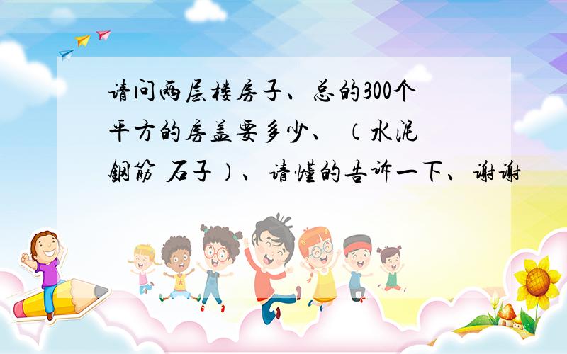 请问两层楼房子、总的300个平方的房盖要多少、 （水泥 钢筋 石子）、请懂的告诉一下、谢谢