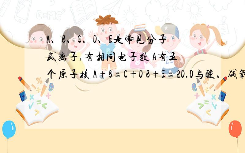 A、B、C、D、E是常见分子或离子,有相同电子数 A有五个原子核 A+B=C+D B+E=2D,D与酸、碱氧化物反应 求