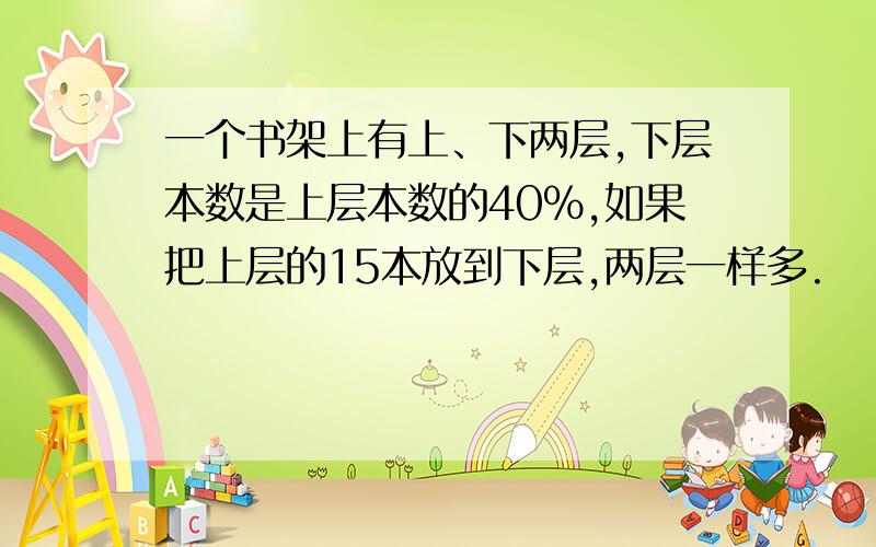 一个书架上有上、下两层,下层本数是上层本数的40%,如果把上层的15本放到下层,两层一样多.