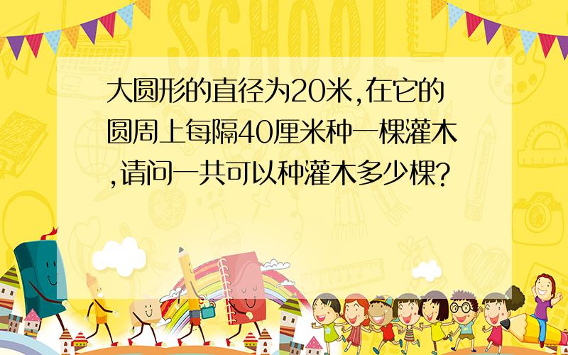 大圆形的直径为20米,在它的圆周上每隔40厘米种一棵灌木,请问一共可以种灌木多少棵?