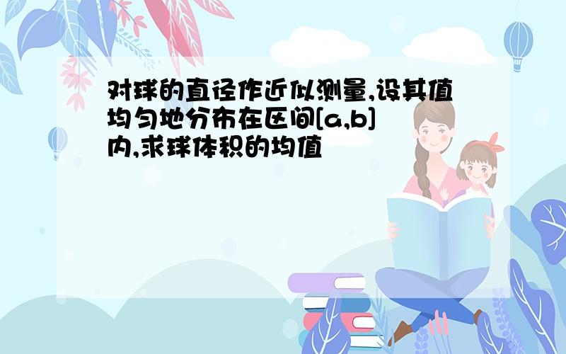 对球的直径作近似测量,设其值均匀地分布在区间[a,b] 内,求球体积的均值