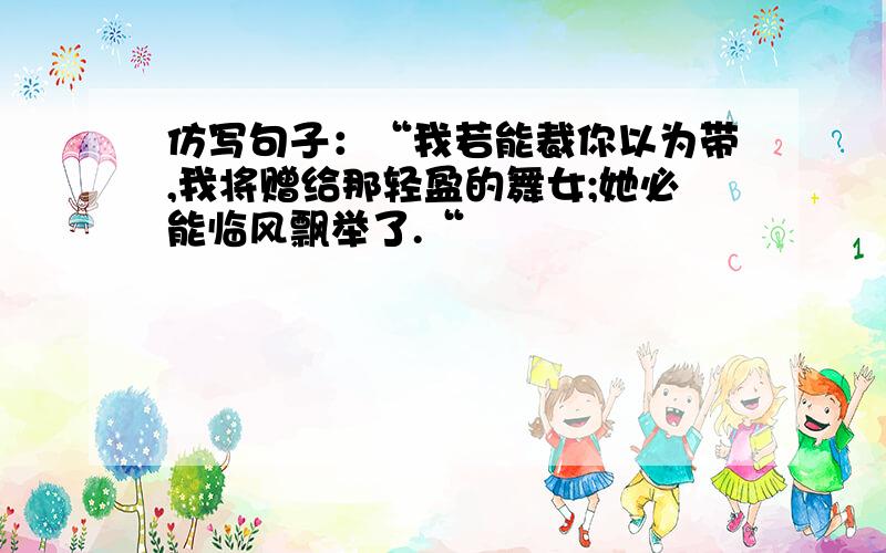 仿写句子：“我若能裁你以为带,我将赠给那轻盈的舞女;她必能临风飘举了.“