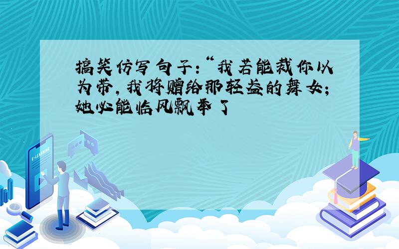 搞笑仿写句子：“我若能裁你以为带,我将赠给那轻盈的舞女;她必能临风飘举了