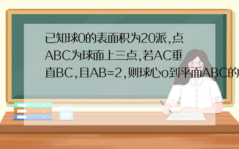 已知球0的表面积为20派,点ABC为球面上三点,若AC垂直BC,且AB=2,则球心o到平面ABC的距离为?