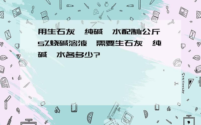 用生石灰、纯碱、水配制1公斤5%烧碱溶液,需要生石灰、纯碱、水各多少?