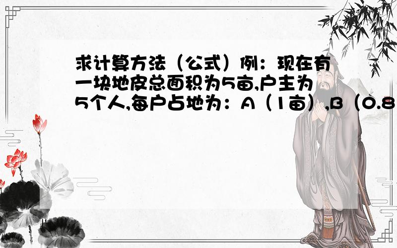 求计算方法（公式）例：现在有一块地皮总面积为5亩,户主为5个人,每户占地为：A（1亩）,B（0.8亩）,C（0.6亩）,