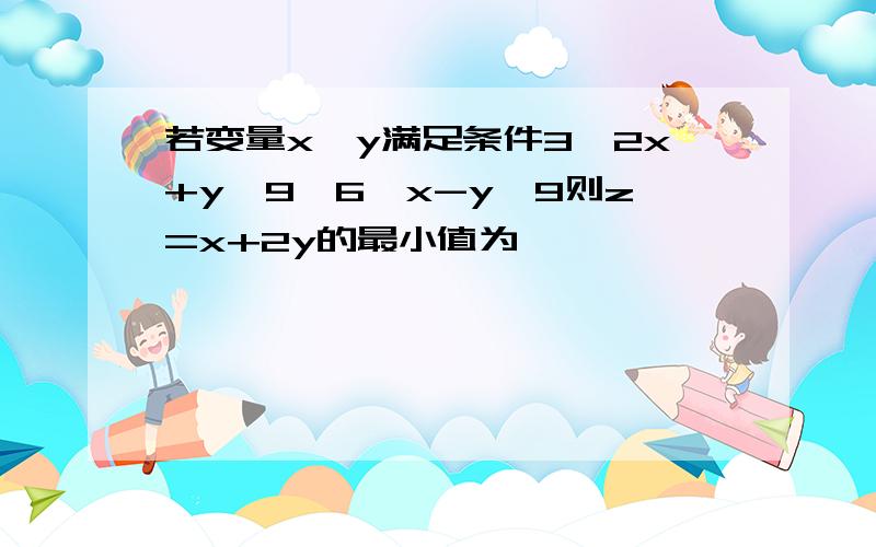 若变量x,y满足条件3≤2x+y≤9,6≤x-y≤9则z=x+2y的最小值为…