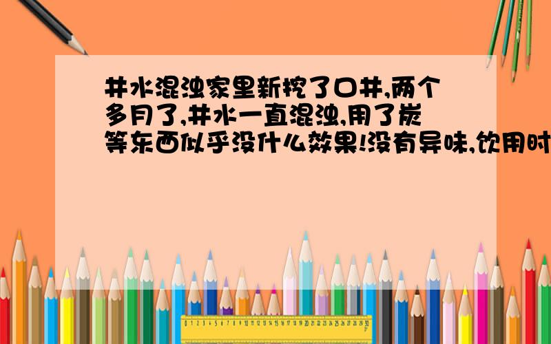 井水混浊家里新挖了口井,两个多月了,井水一直混浊,用了炭等东西似乎没什么效果!没有异味,饮用时也没什么不适,但就是有点不