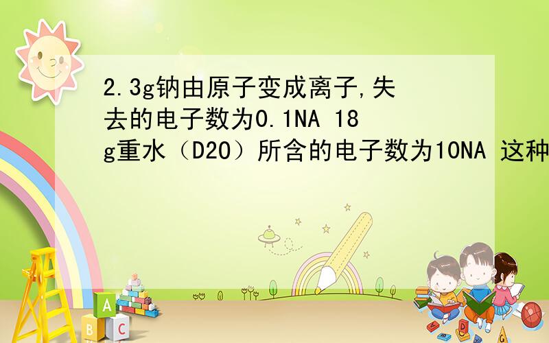 2.3g钠由原子变成离子,失去的电子数为0.1NA 18g重水（D2O）所含的电子数为10NA 这种关于电子和失去电子的