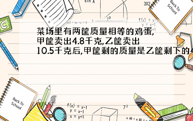 菜场里有两筐质量相等的鸡蛋,甲筐卖出4.8千克,乙筐卖出10.5千克后,甲筐剩的质量是乙筐剩下的4倍,两筐鸡