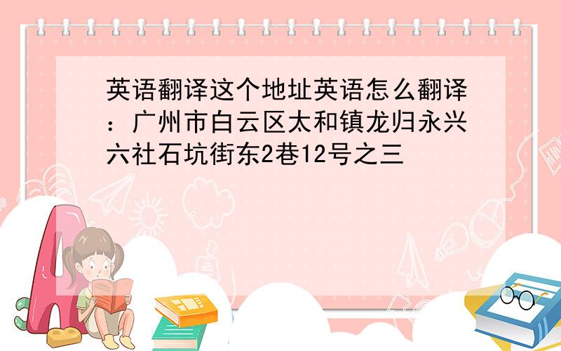 英语翻译这个地址英语怎么翻译：广州市白云区太和镇龙归永兴六社石坑街东2巷12号之三