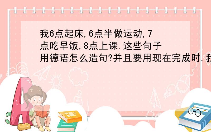 我6点起床,6点半做运动,7点吃早饭,8点上课.这些句子用德语怎么造句?并且要用现在完成时.我提供要用的单词 fruhs